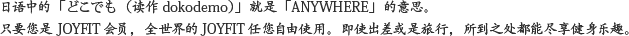どこでも（DOCODEMO）= ANYWHEREのこと。JOYFITなら、どの国で入会しても、日本をはじめ、世界中のJOYFITを自由にご利用いただけます。出張先でも、旅行先でも。あなたの行く先が、どこでもトレーニングの場所になる。