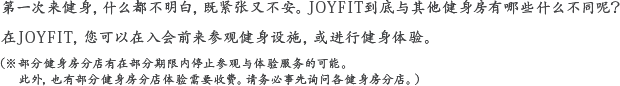 初めてでよく分からないし、不安。他のスポーツクラブと何が違うんだろう。ジョイフィットでは、入会する前に設備を実際に見学、そして体験できる仕組みをご用意しております。