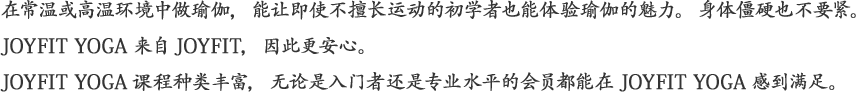 常温・ホットの環境で行うヨガは運動嫌いでも大丈夫。カラダがかたくても大丈夫。JOYFITから生まれたJOYFIT YOGAだから安心です。幅広いプログラムで初心者から上級者までご満足いただくことができます。