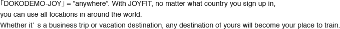 どこでも（DOCODEMO）= ANYWHEREのこと。JOYFITなら、どの国で入会しても、日本をはじめ、世界中のJOYFITを自由にご利用いただけます。出張先でも、旅行先でも。あなたの行く先が、どこでもトレーニングの場所になる。