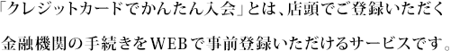 「クレジットカードでかんたん入会」とは、店頭でご登録いただく金融機関の手続きをWEBで事前登録いただけるサービスです。