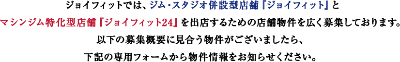 ジョイフィットでは、ジム・スタジオ併設型店舗『ジョイフィット』とマシンジム特化型店舗『ジョイフィット24』を出店するための店舗物件を広く募集しております。以下の募集概要に見合う物件がございましたら、下記のメールフォーム又はFAXから物件情報をお知らせください。