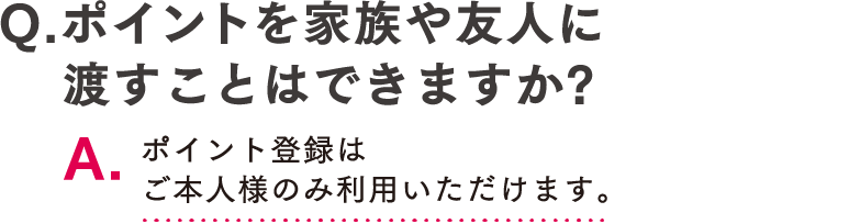 Q.ポイントを家族や友人に渡すことはできますか? A.ポイント登録はご本人様のみ利用いただけます。
