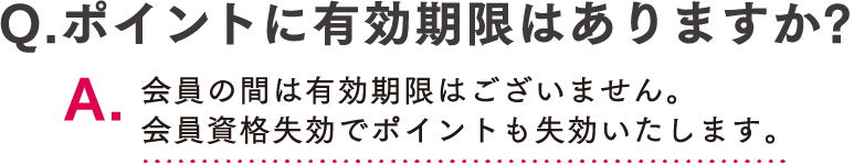 Q.ポイントに有効期限はありますか? A.会員の間は有効期限はございません。会員資格失効でポイントも失効いたします。