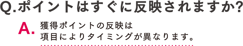 Q.ポイントはすぐに反映されますか? A.獲得ポイントの反映は項目によりタイミングが異なります。